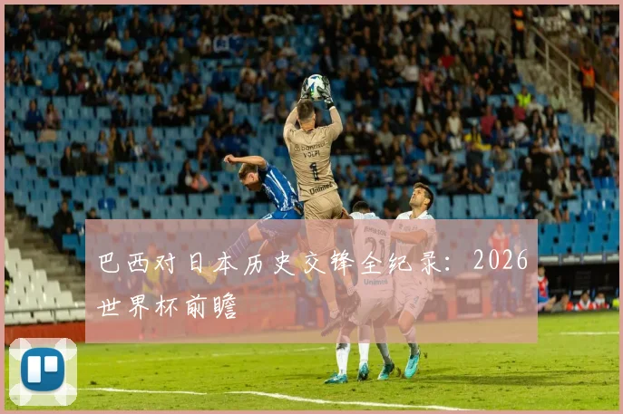 巴西对日本历史交锋全纪录：2026世界杯前瞻