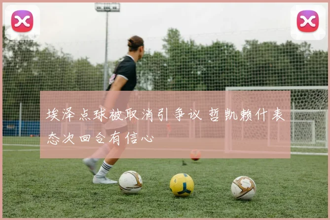 埃泽点球被取消引争议 哲凯赖什表态次回合有信心