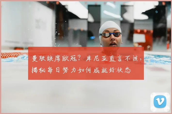 曼联缺席欧冠?库尼亚直言不该,揭秘每日努力如何成就好状态