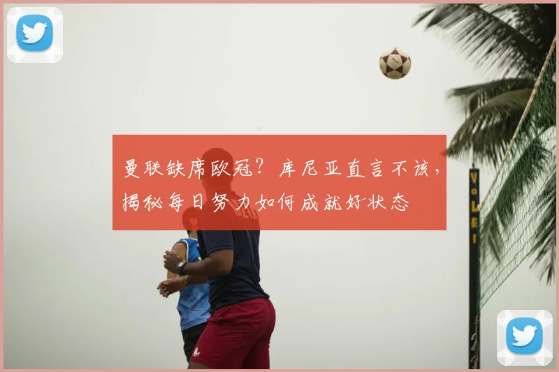 曼联缺席欧冠？库尼亚直言不该，揭秘每日努力如何成就好状态