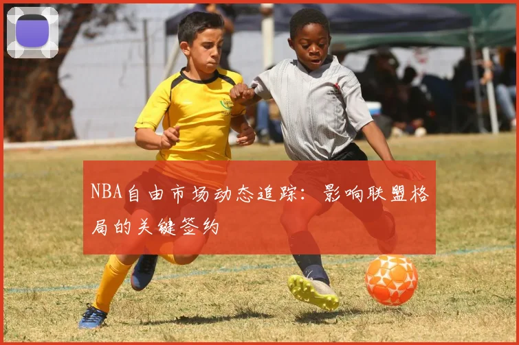 NBA自由市场动态追踪：影响联盟格局的关键签约