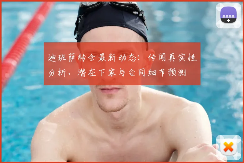 迪班萨转会最新动态:传闻真实性分析、潜在下家与合同细节预测