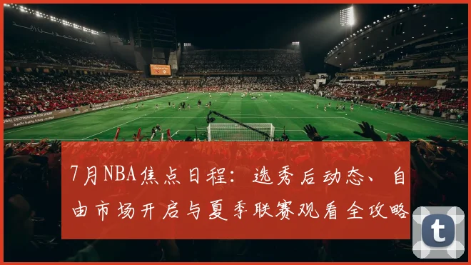 7月NBA焦点日程:选秀后动态、自由市场开启与夏季联赛观看全攻略