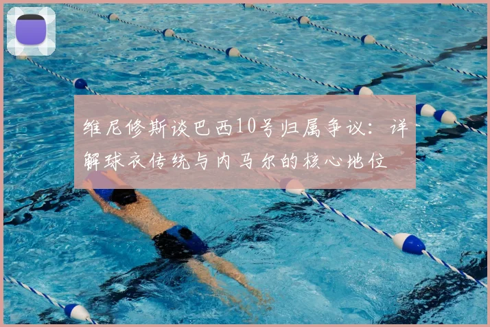 维尼修斯谈巴西10号归属争议：详解球衣传统与内马尔的核心地位