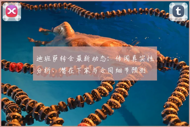 迪班萨转会最新动态：传闻真实性分析、潜在下家与合同细节预测