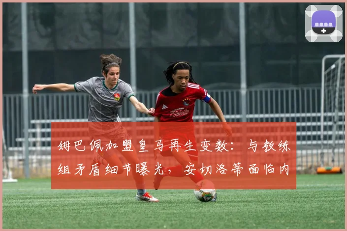 姆巴佩加盟皇马再生变数：与教练组矛盾细节曝光，安切洛蒂面临内部管理挑战