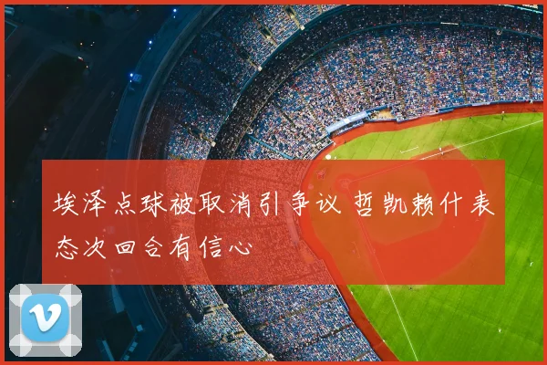 埃泽点球被取消引争议 哲凯赖什表态次回合有信心